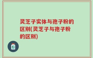 灵芝子实体与孢子粉的区别(灵芝子与孢子粉的区别)
