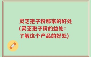 灵芝孢子粉那家的好处(灵芝孢子粉的益处：了解这个产品的好处)