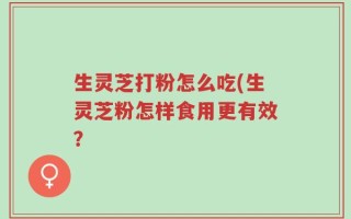 生灵芝打粉怎么吃(生灵芝粉怎样食用更有效？