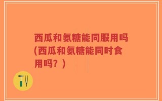 西瓜和氨糖能同服用吗(西瓜和氨糖能同时食用吗？)