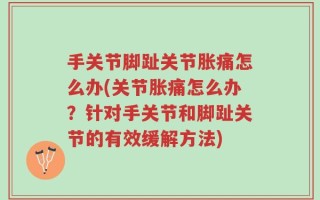 手关节脚趾关节胀痛怎么办(关节胀痛怎么办？针对手关节和脚趾关节的有效缓解方法)