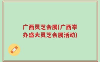 广西灵芝会展(广西举办盛大灵芝会展活动)