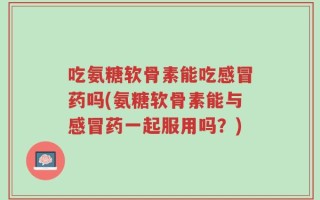 吃氨糖软骨素能吃感冒药吗(氨糖软骨素能与感冒药一起服用吗？)