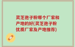 灵芝孢子粉哪个厂家和产地的好(灵芝孢子粉优质厂家及产地推荐)