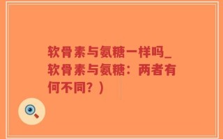 软骨素与氨糖一样吗_软骨素与氨糖：两者有何不同？)
