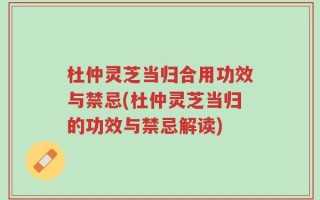 杜仲灵芝当归合用功效与禁忌(杜仲灵芝当归的功效与禁忌解读)