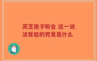 灵芝孢子粉含 这一说法背后的究竟是什么