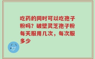 吃药的同时可以吃孢子粉吗？破壁灵芝孢子粉每天服用几次，每次服多少