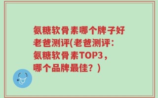 氨糖软骨素哪个牌子好老爸测评(老爸测评：氨糖软骨素TOP3，哪个品牌最佳？)