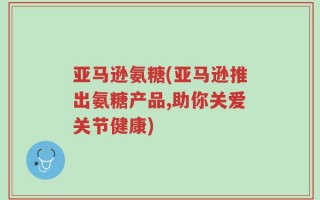 亚马逊氨糖(亚马逊推出氨糖产品,助你关爱关节健康)
