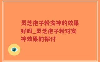 灵芝孢子粉安神的效果好吗_灵芝孢子粉对安神效果的探讨