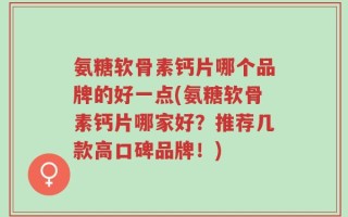 氨糖软骨素钙片哪个品牌的好一点(氨糖软骨素钙片哪家好？推荐几款高口碑品牌！)