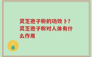 灵芝孢子粉的功效卜？灵芝孢子粉对人体有什么作用