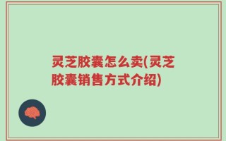 灵芝胶囊怎么卖(灵芝胶囊销售方式介绍)