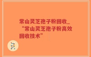 常山灵芝孢子粉回收_“常山灵芝孢子粉高效回收技术”