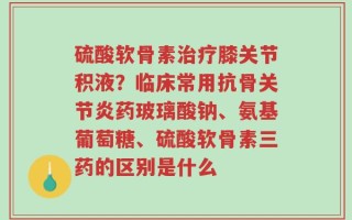 硫酸软骨素治疗膝关节积液？临床常用抗骨关节炎药玻璃酸钠、氨基葡萄糖、硫酸软骨素三药的区别是什么