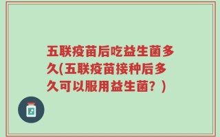 五联疫苗后吃益生菌多久(五联疫苗接种后多久可以服用益生菌？)