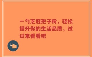 一勺芝冠孢子粉，轻松提升你的生活品质，试试来看看吧