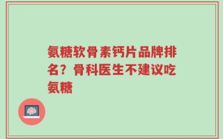 氨糖软骨素钙片品牌排名？骨科医生不建议吃氨糖