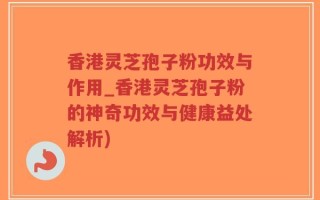 香港灵芝孢子粉功效与作用_香港灵芝孢子粉的神奇功效与健康益处解析)