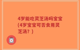 4岁能吃灵芝汤吗宝宝(4岁宝宝可否食用灵芝汤？)