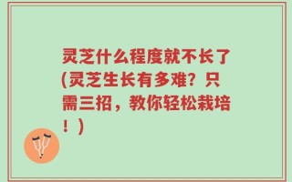 灵芝什么程度就不长了(灵芝生长有多难？只需三招，教你轻松栽培！)