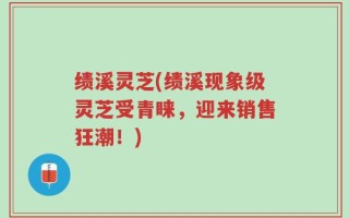 绩溪灵芝(绩溪现象级灵芝受青睐，迎来销售狂潮！)