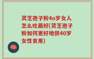 灵芝孢子粉4o岁女人怎么吃最好(灵芝孢子粉如何更好地供40岁女性食用)
