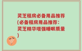 灵芝租房必备用品推荐(必备租房用品推荐：灵芝精华增强睡眠质量)
