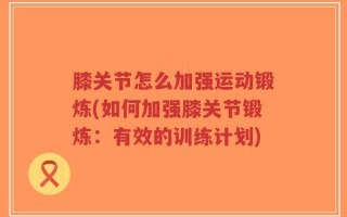 膝关节怎么加强运动锻炼(如何加强膝关节锻炼：有效的训练计划)