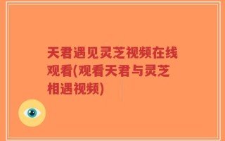 天君遇见灵芝视频在线观看(观看天君与灵芝相遇视频)