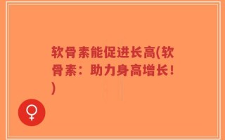 软骨素能促进长高(软骨素：助力身高增长！)