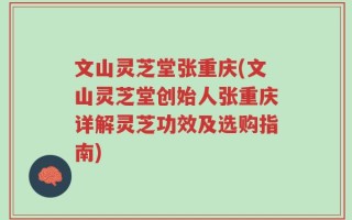 文山灵芝堂张重庆(文山灵芝堂创始人张重庆详解灵芝功效及选购指南)