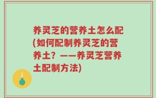 养灵芝的营养土怎么配(如何配制养灵芝的营养土？——养灵芝营养土配制方法)