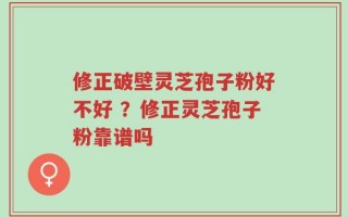 修正破壁灵芝孢子粉好不好 ？修正灵芝孢子粉靠谱吗