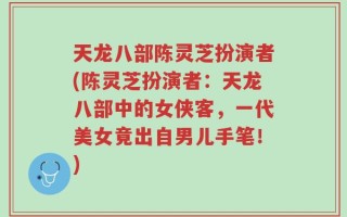 天龙八部陈灵芝扮演者(陈灵芝扮演者：天龙八部中的女侠客，一代美女竟出自男儿手笔！)