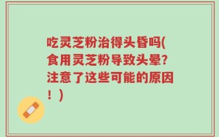 吃灵芝粉治得头昏吗(食用灵芝粉导致头晕？注意了这些可能的原因！)