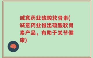 诚意药业硫酸软骨素(诚意药业推出硫酸软骨素产品，有助于关节健康)