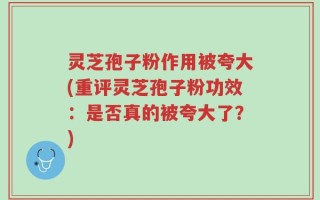 灵芝孢子粉作用被夸大(重评灵芝孢子粉功效：是否真的被夸大了？)