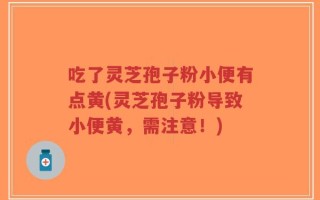 吃了灵芝孢子粉小便有点黄(灵芝孢子粉导致小便黄，需注意！)