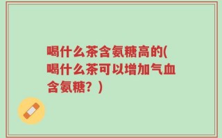喝什么茶含氨糖高的(喝什么茶可以增加气血含氨糖？)