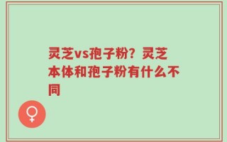 灵芝vs孢子粉？灵芝本体和孢子粉有什么不同