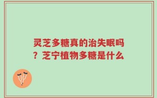 灵芝多糖真的治失眠吗？芝宁植物多糖是什么