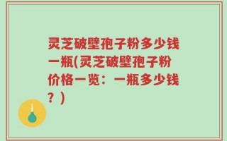 灵芝破壁孢子粉多少钱一瓶(灵芝破壁孢子粉价格一览：一瓶多少钱？)
