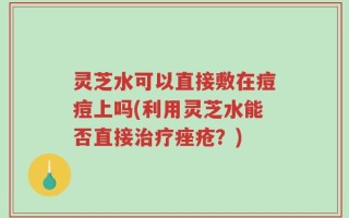 灵芝水可以直接敷在痘痘上吗(利用灵芝水能否直接治疗痤疮？)