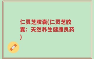 仁灵芝胶囊(仁灵芝胶囊：天然养生健康良药)
