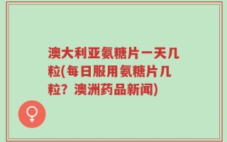澳大利亚氨糖片一天几粒(每日服用氨糖片几粒？澳洲药品新闻)