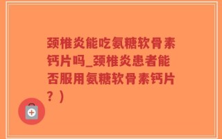 颈椎炎能吃氨糖软骨素钙片吗_颈椎炎患者能否服用氨糖软骨素钙片？)
