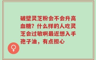破壁灵芝粉会不会升高血糖？什么样的人吃灵芝会过敏啊最近想入手孢子油，有点担心