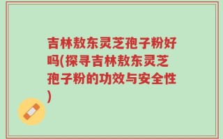 吉林敖东灵芝孢子粉好吗(探寻吉林敖东灵芝孢子粉的功效与安全性)